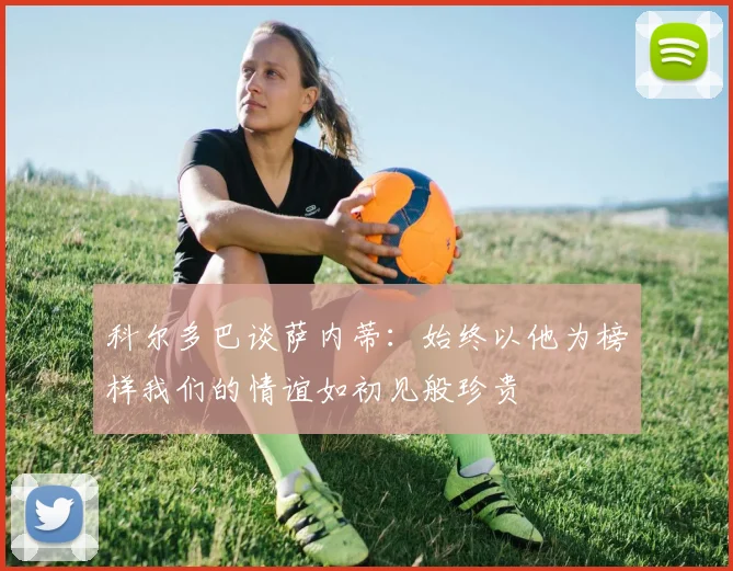 科尔多巴谈萨内蒂：始终以他为榜样我们的情谊如初见般珍贵