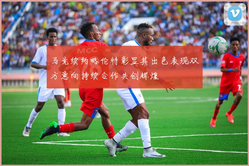 马竞续约略伦特彰显其出色表现双方意向持续合作共创辉煌