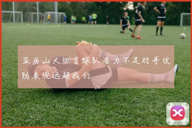 亚历山大坦言球队活力不足对手攻防表现远超我们
