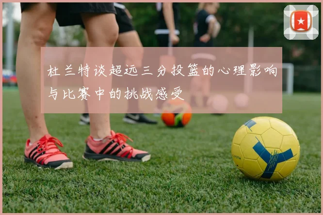 杜兰特谈超远三分投篮的心理影响与比赛中的挑战感受