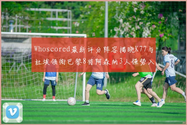 Whoscored最新评分阵容揭晓K77与杜埃领衔巴黎8将阿森纳3人强势入选
