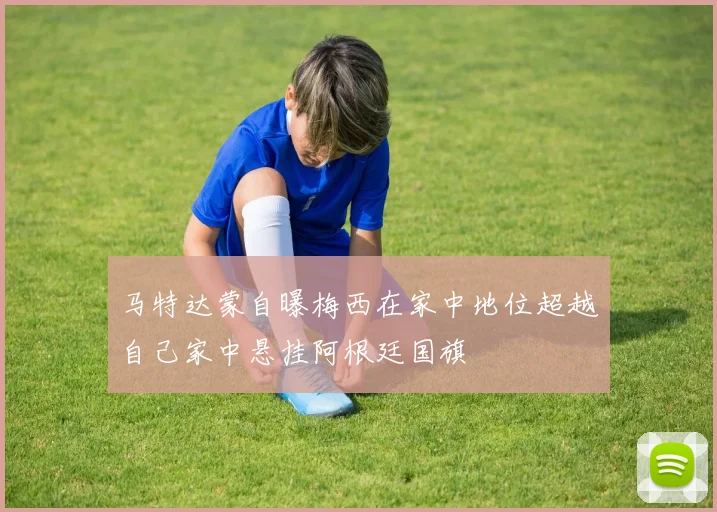 马特达蒙自曝梅西在家中地位超越自己家中悬挂阿根廷国旗
