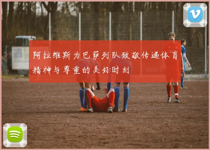 阿拉维斯为巴萨列队致敬传递体育精神与尊重的美好时刻
