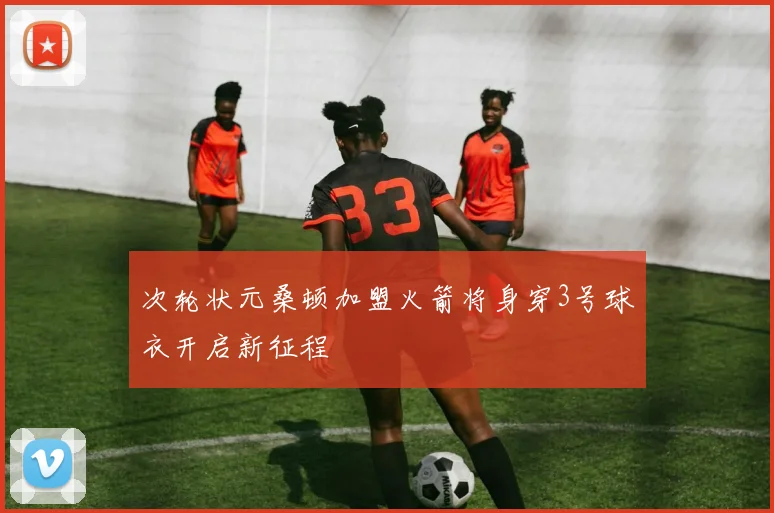 次轮状元桑顿加盟火箭将身穿3号球衣开启新征程
