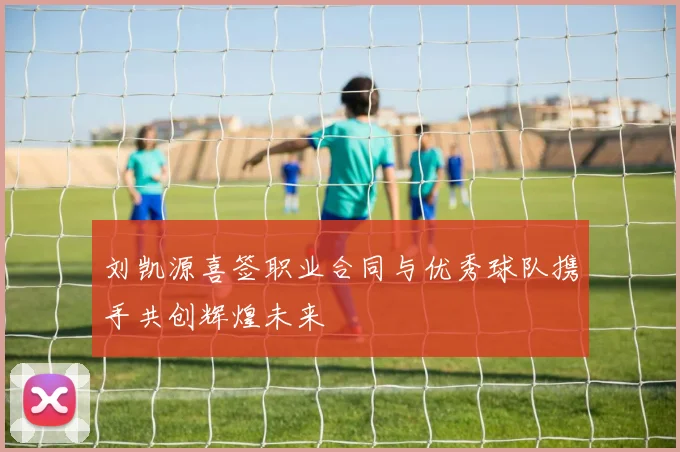 刘凯源喜签职业合同与优秀球队携手共创辉煌未来