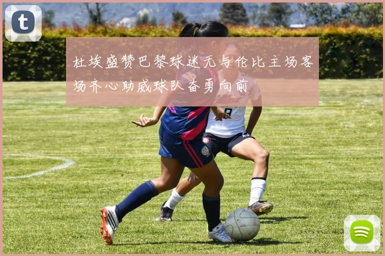 杜埃盛赞巴黎球迷无与伦比主场客场齐心助威球队奋勇向前