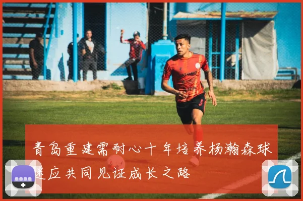 青岛重建需耐心十年培养杨瀚森球迷应共同见证成长之路