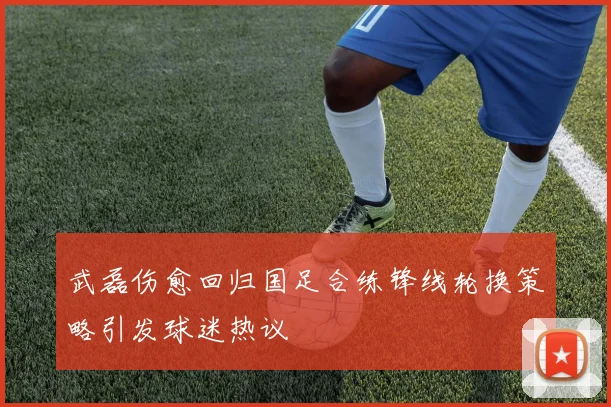 武磊伤愈回归国足合练锋线轮换策略引发球迷热议
