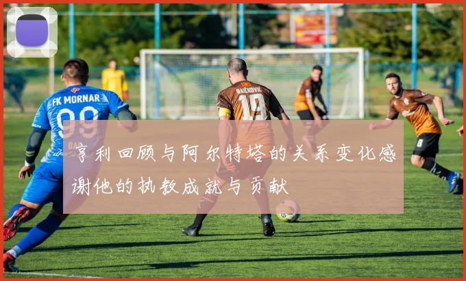 亨利回顾与阿尔特塔的关系变化感谢他的执教成就与贡献