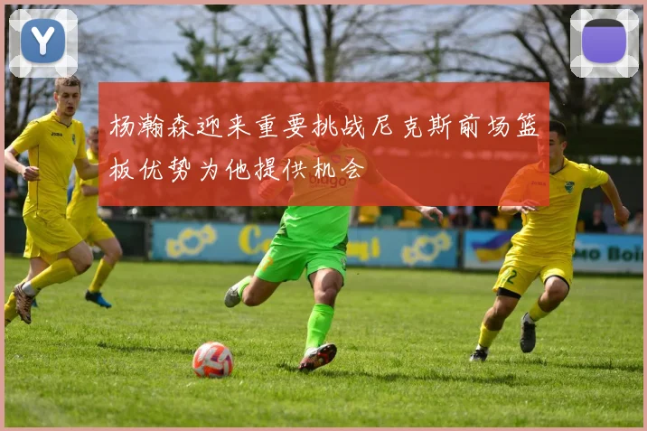 杨瀚森迎来重要挑战尼克斯前场篮板优势为他提供机会
