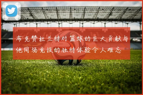 布克赞杜兰特对篮球的巨大贡献与他同场竞技的独特体验令人难忘