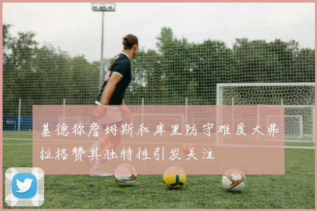 基德称詹姆斯和库里防守难度大弗拉格赞其独特性引发关注