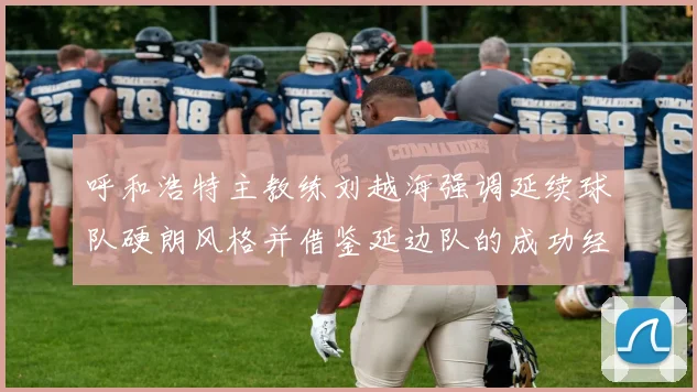 呼和浩特主教练刘越海强调延续球队硬朗风格并借鉴延边队的成功经验