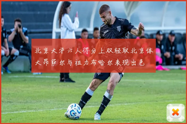 北京大学六人得分上双轻取北京体大昂萨尔与祖力布哈尔表现出色