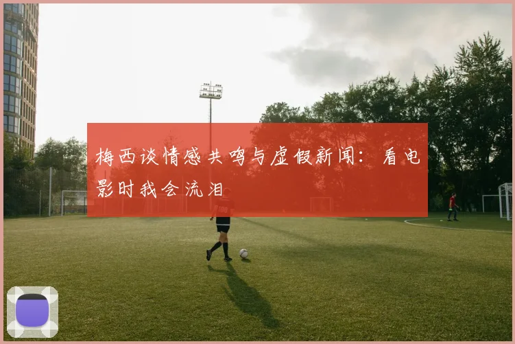 梅西谈情感共鸣与虚假新闻：看电影时我会流泪