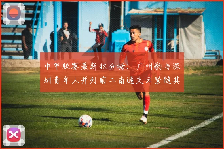中甲联赛最新积分榜：广州豹与深圳青年人并列前二南通支云紧随其后