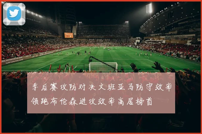季后赛攻防对决文班亚马防守效率领跑布伦森进攻效率高居榜首