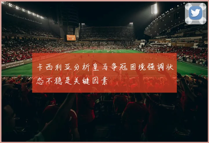 卡西利亚分析皇马争冠困境强调状态不稳是关键因素