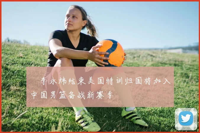 偰李永炜结束美国特训归国将加入中国男篮备战新赛季