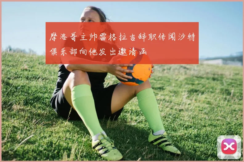 摩洛哥主帅雷格拉吉辞职传闻沙特俱乐部向他发出邀请函