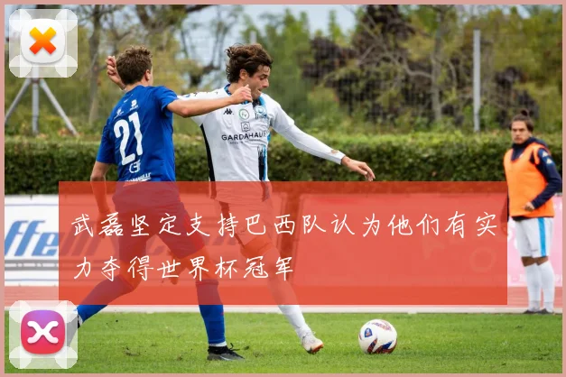 武磊坚定支持巴西队认为他们有实力夺得世界杯冠军