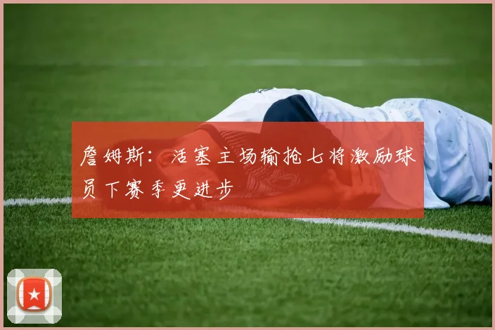 詹姆斯：活塞主场输抢七将激励球员下赛季更进步