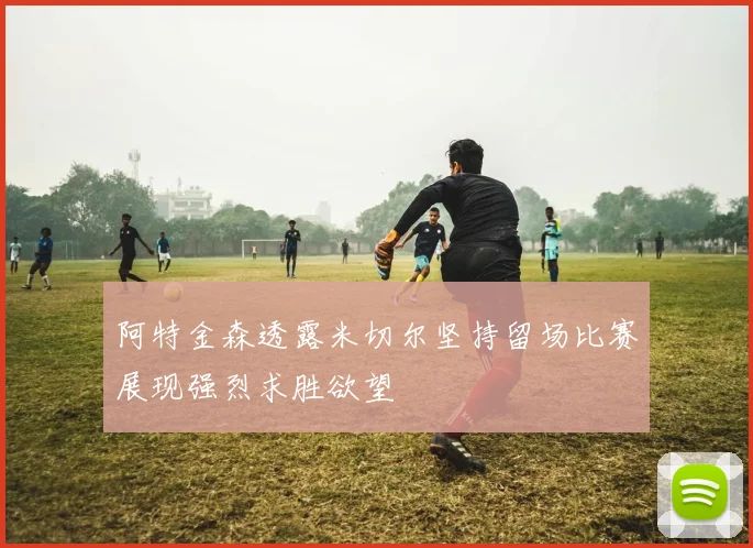阿特金森透露米切尔坚持留场比赛展现强烈求胜欲望