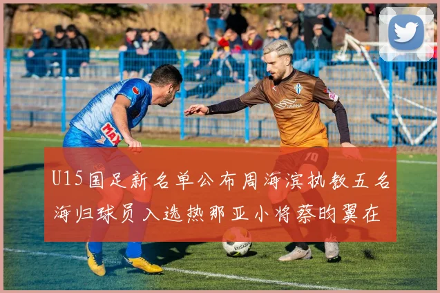 U15国足新名单公布周海滨执教五名海归球员入选热那亚小将蔡昀翼在列