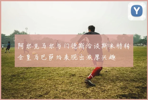 阿尔克马尔与门德斯洽谈斯米特转会皇马巴萨均表现出浓厚兴趣